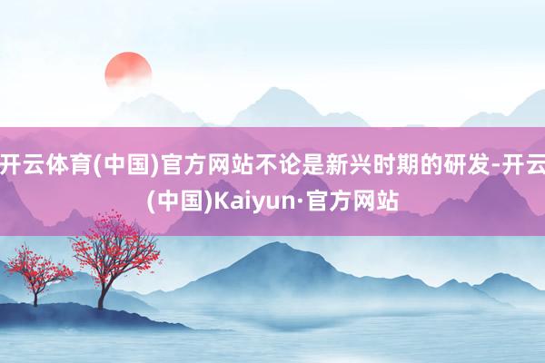 開(kāi)云體育(中國(guó))官方網(wǎng)站不論是新興時(shí)期的研發(fā)-開(kāi)云(中國(guó))Kaiyun·官方網(wǎng)站