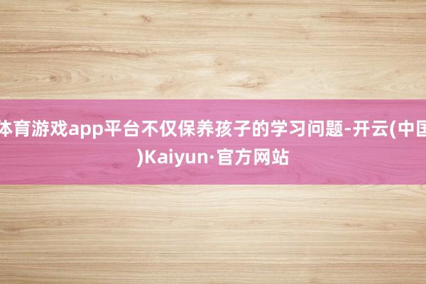 體育游戲app平臺不僅保養孩子的學習問題-開云(中國)Kaiyun·官方網站