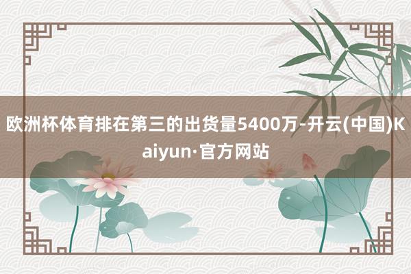 歐洲杯體育排在第三的出貨量5400萬-開云(中國)Kaiyun·官方網站