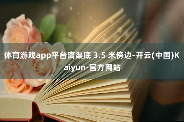 體育游戲app平臺離渠底 3.5 米傍邊-開云(中國)Kaiyun·官方網站