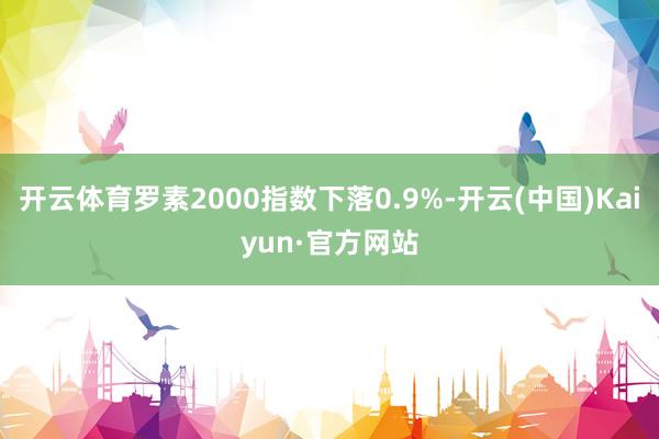 開云體育羅素2000指數下落0.9%-開云(中國)Kaiyun·官方網站