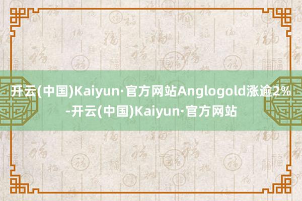 開云(中國)Kaiyun·官方網站Anglogold漲逾2%-開云(中國)Kaiyun·官方網站