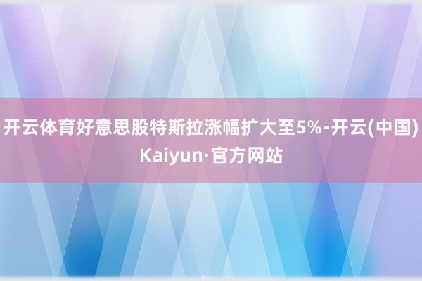 開云體育好意思股特斯拉漲幅擴大至5%-開云(中國)Kaiyun·官方網站