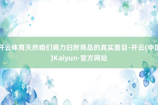 開云體育天然咱們竭力歸附商品的真實面目-開云(中國)Kaiyun·官方網站