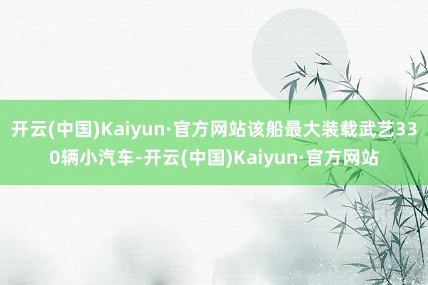 開云(中國)Kaiyun·官方網站該船最大裝載武藝330輛小汽車-開云(中國)Kaiyun·官方網站