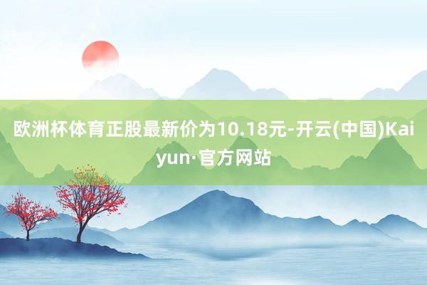 歐洲杯體育正股最新價為10.18元-開云(中國)Kaiyun·官方網站