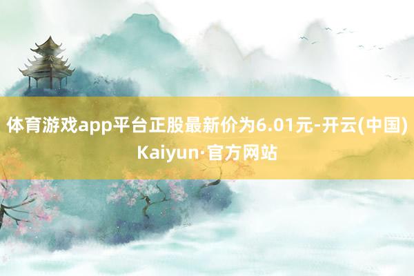 體育游戲app平臺正股最新價為6.01元-開云(中國)Kaiyun·官方網站