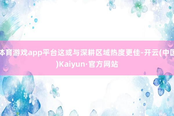 體育游戲app平臺這或與深耕區域熱度更佳-開云(中國)Kaiyun·官方網站