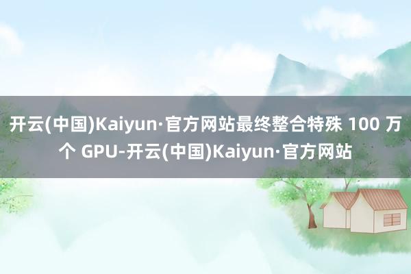 開云(中國)Kaiyun·官方網站最終整合特殊 100 萬個 GPU-開云(中國)Kaiyun·官方網站