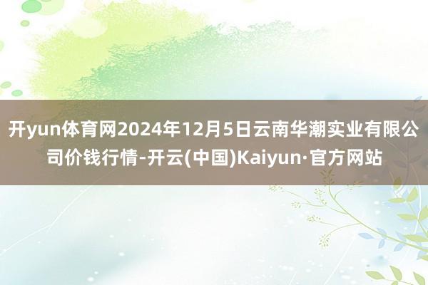 開yun體育網2024年12月5日云南華潮實業有限公司價錢行情-開云(中國)Kaiyun·官方網站