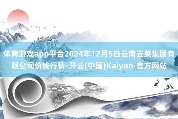 體育游戲app平臺2024年12月5日云南云菜集團有限公司價錢行情-開云(中國)Kaiyun·官方網站