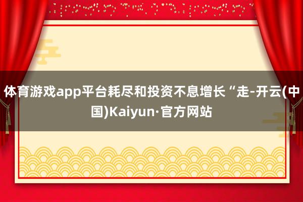 體育游戲app平臺耗盡和投資不息增長　　“走-開云(中國)Kaiyun·官方網站