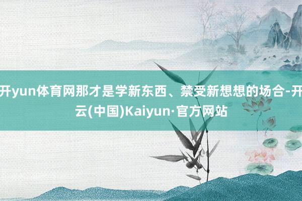 開(kāi)yun體育網(wǎng)那才是學(xué)新東西、禁受新想想的場(chǎng)合-開(kāi)云(中國(guó))Kaiyun·官方網(wǎng)站