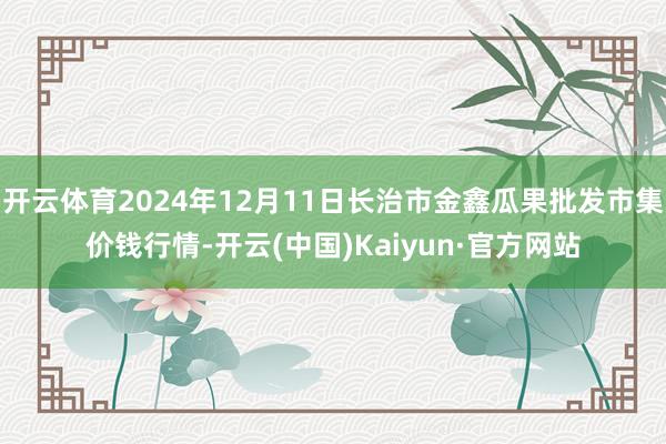 開云體育2024年12月11日長治市金鑫瓜果批發(fā)市集價錢行情-開云(中國)Kaiyun·官方網(wǎng)站