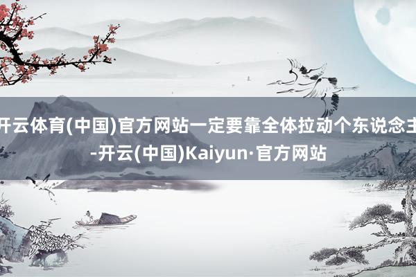 開云體育(中國)官方網站一定要靠全體拉動個東說念主-開云(中國)Kaiyun·官方網站