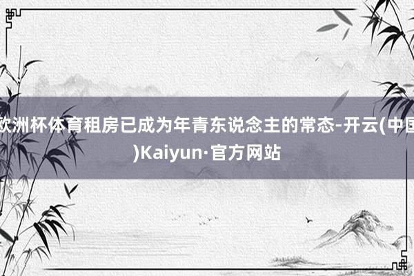 歐洲杯體育租房已成為年青東說念主的常態(tài)-開云(中國)Kaiyun·官方網(wǎng)站