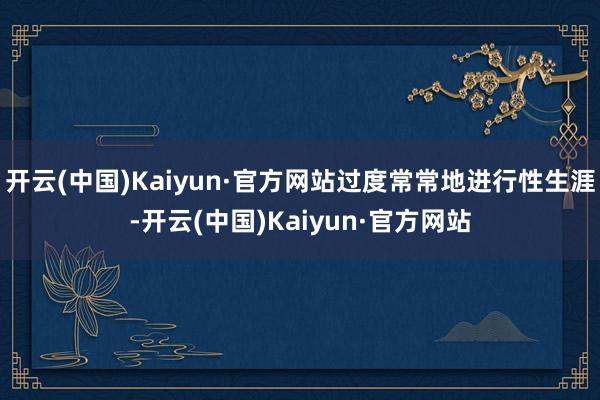 開云(中國)Kaiyun·官方網站過度常常地進行性生涯-開云(中國)Kaiyun·官方網站