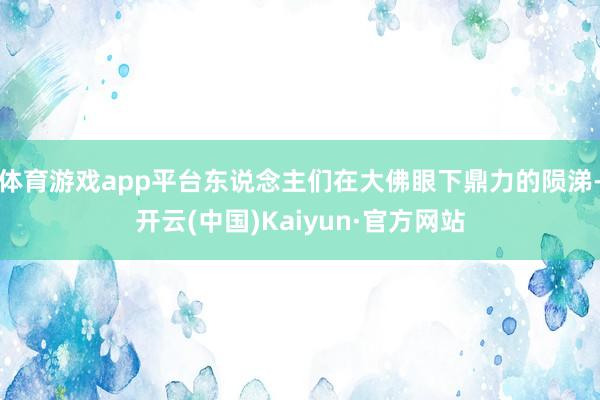 體育游戲app平臺東說念主們在大佛眼下鼎力的隕涕-開云(中國)Kaiyun·官方網站