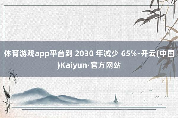 體育游戲app平臺到 2030 年減少 65%-開云(中國)Kaiyun·官方網站