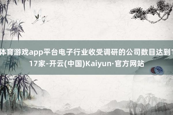 體育游戲app平臺電子行業收受調研的公司數目達到117家-開云(中國)Kaiyun·官方網站