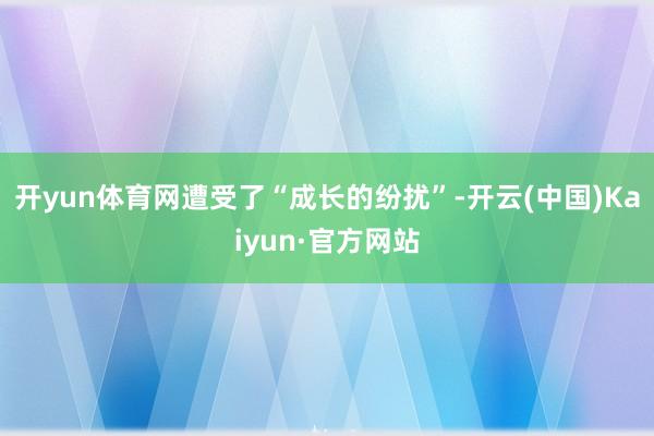 開yun體育網遭受了“成長的紛擾”-開云(中國)Kaiyun·官方網站