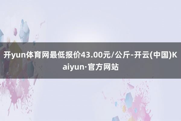 開yun體育網最低報價43.00元/公斤-開云(中國)Kaiyun·官方網站