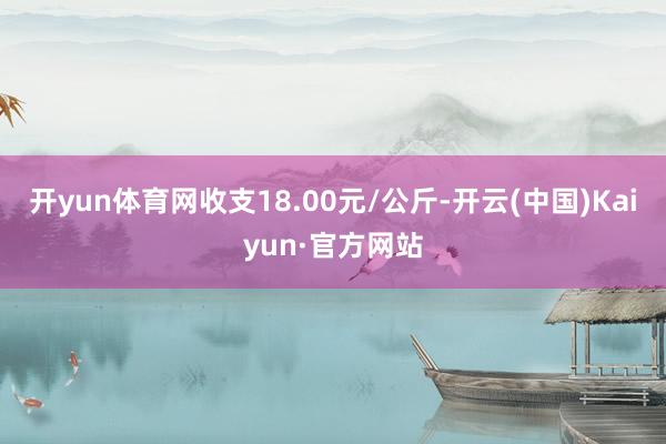 開yun體育網收支18.00元/公斤-開云(中國)Kaiyun·官方網站