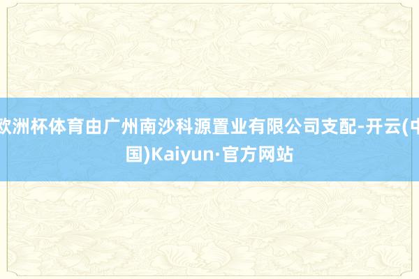 歐洲杯體育由廣州南沙科源置業有限公司支配-開云(中國)Kaiyun·官方網站