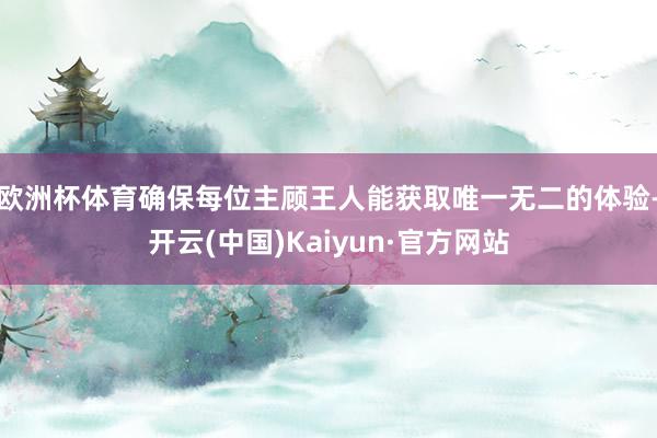 歐洲杯體育確保每位主顧王人能獲取唯一無二的體驗(yàn)-開云(中國(guó))Kaiyun·官方網(wǎng)站