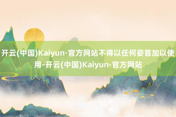 開云(中國)Kaiyun·官方網站不得以任何姿首加以使用-開云(中國)Kaiyun·官方網站