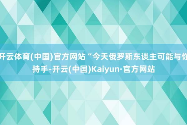 開(kāi)云體育(中國(guó))官方網(wǎng)站“今天俄羅斯東談主可能與你持手-開(kāi)云(中國(guó))Kaiyun·官方網(wǎng)站