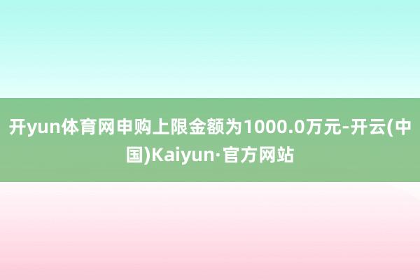 開yun體育網申購上限金額為1000.0萬元-開云(中國)Kaiyun·官方網站