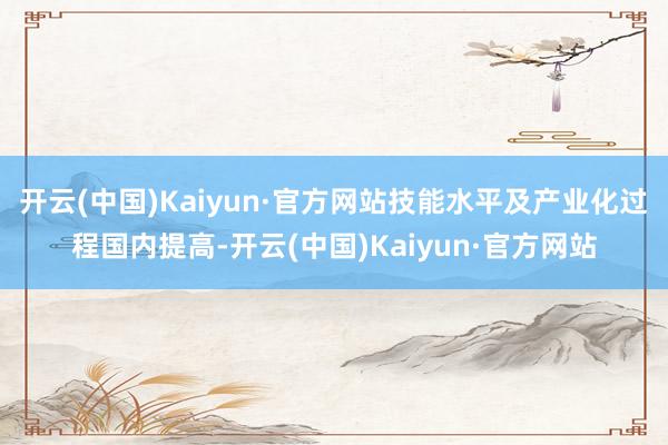 開云(中國)Kaiyun·官方網站技能水平及產業化過程國內提高-開云(中國)Kaiyun·官方網站