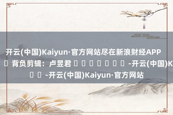 開云(中國)Kaiyun·官方網站盡在新浪財經APP            						背負剪輯：盧昱君 							-開云(中國)Kaiyun·官方網站